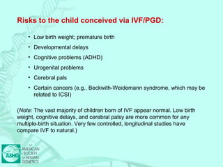 Risks to the child conceived via IVF/PGD: 
• Low birth weight; premature birth 
• Developmental delays 
• Cognitive problems (ADHD) 
• Urogenital problems 
• Cerebral pals 
• Certain cancers (e.g., Beckwith-Weidemann syndrome, which may be 
related to ICSI) 
(Note: The vast majority of children born of IVF appear normal. Low birth 
weight, cognitive delays, and cerebral palsy are more common for any 
multiple-birth situation. Very few controlled, longitudinal studies have 
compare IVF to natural.) 
 