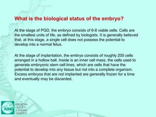 What is the biological status of the embryo? 
At the stage of PGD, the embryo consists of 6-8 viable cells. Cells are 
the smallest units of life, as defined by biologists. It is generally believed 
that, at this stage, a single cell does not possess the potential to 
develop into a normal fetus. 
At the stage of implantation, the embryo consists of roughly 200 cells 
arranged in a hollow ball. Inside is an inner cell mass, the cells used to 
generate embryonic stem cell lines, which are cells that have the 
potential to develop into any tissue but not into a complete organism. 
Excess embryos that are not implanted are generally frozen for a time 
and eventually may be discarded. 
