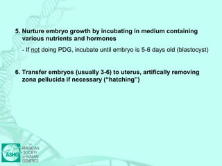 5. Nurture embryo growth by incubating in medium containing 
various nutrients and hormones 
- If not doing PDG, incubate until embryo is 5-6 days old (blastocyst) 
6. Transfer embryos (usually 3-6) to uterus, artifically removing 
zona pellucida if necessary (“hatching”) 
 