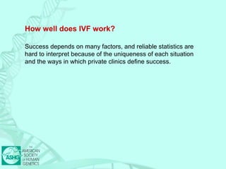 How well does IVF work? 
Success depends on many factors, and reliable statistics are 
hard to interpret because of the uniqueness of each situation 
and the ways in which private clinics define success. 
 
