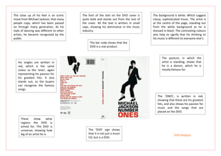 The close up of his feet is an iconic     The font of the text on the DVD cover is      The background is white. Which suggest
move from Michael Jackson, that many      quite bold and stands out from the rest of    classy, sophisticated music. The artist is
people copy, which has been passed        the cover. All the text is written in small   at the centre of the page, standing out
on through many generation. As his        caps, showing his dominance in the music      from the white background as he is
style of dancing was different to other   industry.                                     dressed in black. The contrasting colours
artists, he became recognised by the                                                    also help to signify that his thinking to
public.                                                                                 his music is different to everyone else’s.
                                               The bar code shows that the
                                               DVD is a real product.


                                                                                               The posture, in which the
   His singles are written in                                                                  artist is standing, shows that
   red, which is the same                                                                      he is a dancer, which he is
   colour as the ‘ones’, again                                                                 mostly famous for.
   representing his passion for
   his greatest hits. It also
   stands out, so the buyers
   can recognise the famous
   songs.

                                                                                           The ‘ONES’, is written in red,
                                                                                           showing that these are his greatest
                                                                                           hits, and also shows his passion for
                                                                                           music and the songs that are
                                                                                           placed on the DVD.

     These      show       what
     regions the DVD is
     aimed for. The DVD is
     universal, showing how                   The ‘DVD’ sign shows
     big of an artist he is.                  that it is not just a music
                                                                                                        DVD Analysis
                                              CD, but is a DVD.
 