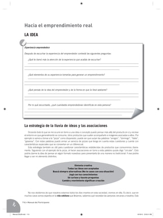 Hacia el emprendimiento real
              LA IDEA



              Después de escuchar la experiencia del emprendedor contestá las siguientes preguntas:

                 ¿Qué te llamó más la atención de la experiencia que acabás de escuchar?
                 _________________________________________________________________________________________________
              ____________________________________________________________________________________________________
              ____________________________________________________________________________________

                 ¿Qué elementos de su experiencia tomarías para generar un emprendimiento?
                 _________________________________________________________________________________________________
              ____________________________________________________________________________________________________
              ____________________________________________________________________________________

                 ¿Qué pensás de la idea del emprendedor y de la forma en que la llevó adelante?
                 _________________________________________________________________________________________________
              ____________________________________________________________________________________________________
              _____________________________________________________________________________________

                 Por lo qué escuchaste, ¿qué cualidades emprendedoras identiﬁcás en esta persona?
                 ______________________________________________________________________________________________
              ________________________________________________________________________________________________
              ______________________________________________________________________________________




              La estrategia de la lluvia de ideas y las asociaciones
                  Diciendo todo lo que se me ocurre en torno a una idea o concepto puedo pensar más allá del producto en sí y recrear
              el entorno en que generalmente se consume, otros productos que suelen acompañarlo e imágenes asociadas a ellos. Por
              ejemplo si vamos a tomar a la “pizza” como disparador, puede ser que surjan las palabras “amigos”, “domingo”, “Italia”,
              “gaseosa”. Con estas palabras puedo armar un servicio de pizzas que tenga en cuenta estas cuestiones y cuente con
              características especiales que se conviertan en un diferencial.
                  Esta estrategia también es útil para cuestionar características establecidas de productos que consumimos diaria-
              mente. Siguiendo con el ejemplo de la pizza, al hacer asociaciones en torno a esta palabra quizás diga “circular”. Esto
              podría darme la idea de pensar en algún formato novedoso para presentarla de una manera no tradicional. Y ese podría
              llegar a ser mi elemento distintivo.



                                                               Sintonía creativa
                                                         Todas las ideas son aceptadas
                                            Buscá siempre alternativas (No te cases con una situación)
                                                          Jugá con tus conocimientos
                                                         Sé curioso y hacete preguntas
                                                     Cambio y movimiento significan creación




                 No nos olvidemos de que nosotros estamos todos los días insertos en esta sociedad, vivimos en ella. Es decir, que en
              muchos casos somos expertos en la vida cotidiana que llevamos, sabemos qué necesitan las personas cercanas a nosotros. Esto

            114 • Manual del Participante




Manual 20x28.indd 114                                                                                                                   8/18/10 3:55:51 AM
 