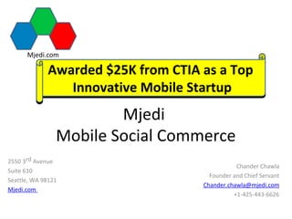 Mjedi.com

             Awarded $25K from CTIA as a Top
                Innovative Mobile Startup
                        Mjedi
                Mobile Social Commerce
2550 3rd Avenue
                                               Chander Chawla
Suite 610
                                      Founder and Chief Servant
Seattle, WA 98121
                                    Chander.chawla@mjedi.com
Mjedi.com
                                              +1-425-443-6626
 