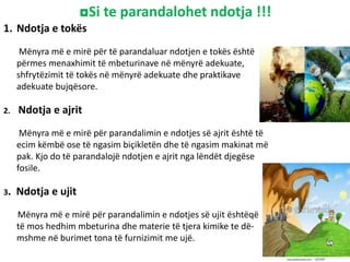 ◘Si te parandalohet ndotja !!!
1. Ndotja e tokës
Mënyra më e mirë për të parandaluar ndotjen e tokës është
përmes menaxhimit të mbeturinave në mënyrë adekuate,
shfrytëzimit të tokës në mënyrë adekuate dhe praktikave
adekuate bujqësore.
2. Ndotja e ajrit
Mënyra më e mirë për parandalimin e ndotjes së ajrit është të
ecim këmbë ose të ngasim biçikletën dhe të ngasim makinat më
pak. Kjo do të parandalojë ndotjen e ajrit nga lëndët djegëse
fosile.
3. Ndotja e ujit
Mënyra më e mirë për parandalimin e ndotjes së ujit ështëqë
të mos hedhim mbeturina dhe materie të tjera kimike te dë-
mshme në burimet tona të furnizimit me ujë.
 