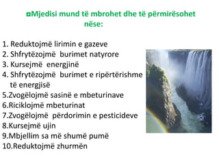 ◘Mjedisi mund të mbrohet dhe të përmirësohet
nëse:
1. Reduktojmë lirimin e gazeve
2. Shfrytëzojmë burimet natyrore
3. Kursejmë energjinë
4. Shfrytëzojmë burimet e ripërtërishme
të energjisë
5.Zvogëlojmë sasinë e mbeturinave
6.Riciklojmë mbeturinat
7.Zvogëlojmë përdorimin e pesticideve
8.Kursejmë ujin
9.Mbjellim sa më shumë pumë
10.Reduktojmë zhurmën
 