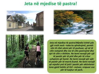 Jeta në mjedise të pastra!
Jeta në mjedise të pastra!Mjedisi është çdo
gjë rreth nesh –toka ku qëndrojmë, pemët
nën të cilat ulemi për të pushuar, uji në të
cilin notojmë dhe me të cilin pastrojmë dhe
ajri të cilin e thithim. Ne kemi nevojë për ujë
të pastër për të pirë dhe për të rritur
ushqimin që hamë. Ne kemi nevojë për ajër
të pastër për të marrë frymë. Ne kemi nevojë
që mjedisi ynë të jetë i pastër për aktivitetet
tona gjatë kohës së lirë –notuar, vrapuar ose
për të luajtur në park.
 