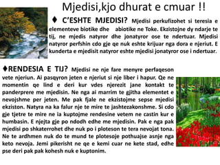 Mjedisi,kjo dhurat e cmuar !!
♦ C’ESHTE MJEDISI? Mjedisi perkufizohet si teresia e
elementeve biotike dhe abiotike ne Toke. Ekzistojne dy ndarje te
tij, ne mjedis natyror dhe jonatyror ose te ndertuar. Mjedisi
natyror perfshin cdo gje qe nuk eshte krijuar nga dora e njeriut. E
kunderta e mjedisit natyror eshte mjedisi jonatyror ose i ndertuar.
♦RENDESIA E TIJ? Mjedisi ne nje fare menyre perfaqeson
vete njeriun. Ai pasqyron jeten e njeriut si nje liber i hapur. Qe ne
momentin qe lind e deri kur vdes njerezit jane kontakt te
panderprere me mjedisin. Ne nga ai marrim te gjitha elementet e
nevojshme per jeten. Me pak fjale ne ekzistojme sepse mjedisi
ekziston. Natyra na ka falur nje te mire te jashtezakonshme. Si cdo
gje tjetre te mire ne ia kuptojme rendesine vetem ne castin kur e
humbasin. E njejta gje po ndodh edhe me mjedisin. Pak e nga pak
mjedisi po shkaterrohet dhe nuk po i ploteson te tera nevojat tona.
Ne te ardhmen nuk do te mund te plotesoje pothuajse asnje nga
keto nevoja. Jemi pikerisht ne qe e kemi cuar ne kete stad, edhe
pse deri pak pak kohesh nuk e kuptonim.
 