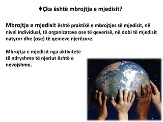 ♦Çka është mbrojtja e mjedisit?
Mbrojtja e mjedisit është praktikë e mbrojtjes së mjedisit, në
nivel individual, të organizatave ose të qeverisë, në dobi të mjedisit
natyror dhe (ose) të qenieve njerëzore.
Mbrojtja e mjedisit nga aktivitete
të ndryshme të njeriut është e
nevojshme.
 