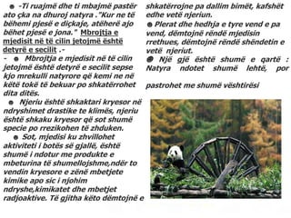 ☻ -Ti ruajmë dhe ti mbajmë pastër
ato çka na dhuroj natyra ."Kur ne të
bëhemi pjesë e diçkaje, atëherë ajo
bëhet pjesë e jona." Mbrojtja e
mjedisit në të cilin jetojmë është
detyrë e secilit .-
- ☻ Mbrojtja e mjedisit në të cilin
jetojmë është detyrë e secilit sepse
kjo mrekulli natyrore që kemi ne në
këtë tokë të bekuar po shkatërrohet
dita ditës.
☻ Njeriu është shkaktari kryesor në
ndryshimet drastike te klimës, njeriu
është shkaku kryesor që sot shumë
specie po rrezikohen të zhduken.
☻ Sot, mjedisi ku zhvillohet
aktiviteti i botës së gjallë, është
shumë i ndotur me produkte e
mbeturina të shumellojshme,ndër to
vendin kryesore e zënë mbetjete
kimike apo sic i njohim
ndryshe,kimikatet dhe mbetjet
radjoaktive. Të gjitha këto dëmtojnë e
shkatërrojne pa dallim bimët, kafshët
edhe vetë njeriun.
☻Plerat dhe hedhja e tyre vend e pa
vend, dëmtojnë rëndë mjedisin
rrethues, dëmtojnë rëndë shëndetin e
vetë njeriut.
☻ Një gjë është shumë e qartë :
Natyra ndotet shumë lehtë, por
pastrohet me shumë vështirësi
 