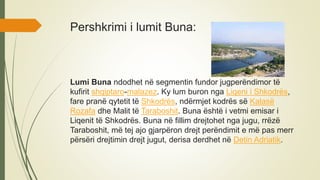 Pershkrimi i lumit Buna:
Lumi Buna ndodhet në segmentin fundor jugperëndimor të
kufirit shqiptaro-malazez. Ky lum buron nga Liqeni i Shkodrës,
fare pranë qytetit të Shkodrës, ndërmjet kodrës së Kalasë
Rozafa dhe Malit të Taraboshit. Buna është i vetmi emisar i
Liqenit të Shkodrës. Buna në fillim drejtohet nga jugu, rrëzë
Taraboshit, më tej ajo gjarpëron drejt perëndimit e më pas merr
përsëri drejtimin drejt jugut, derisa derdhet në Detin Adriatik.
 