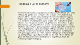 Rendesia e ujit te pijshem:
Uji ka rendësi te madhe për njerëzimin por edhe për kafshët.Rreth 3/4 e tokës
është ujë. Uji gjendet kudo ne natyre, edhe ne trupin e njeriut edhe te trupi i
kafshëve. 95 % e trupit te njeriut është ujë. Uji ka rendësi edhe ne bujqësi e
blegtori. Uji ka rendësi për bujqësinë sepse me ujë ujiten bimët e ndryshme
pa te cilin bimët s'mund te jetojnë. Uji ka rendësi edhe ne blegtori te gjitha
kafshët e kanë një pjesë te trupit me ujë, gjithashtu ka dobi edhe se te gjitha
kafshët pin ujë. Jeta e njeriut nuk do te ishte e mundur pa ujë sepse : njeriu e
shfrytëzon atë për shume gjera, për pastrim, pirje etj. Gjithashtu uji ka rendësi
edhe ne tregti (biznes) sepse disa kompani e filtrojnë ujin dhe e shesin atë e
kështu ato kompani kane te ardhura te larta. Dihet se njeriu mund të jetojë
rreth një muaj pa ushqim, por vetëm 5 deri në 7 ditë pa ujë! Uji është lëng pa
erë, pa shije dhe pa ngjyrë. Njeriu humbë çdo ditë rreth 1.5 deri 2.5 litra ujë,
gjë që duhet zëvendësuar me anë të pirjes së rregullt të ujit. Rreth 2/3 e
peshës trupore përbëhet nga uji.
 