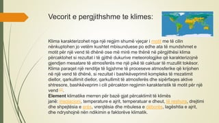 Vecorit e pergjithshme te klimes:
Klima karakterizohet nga një regjim shumë vjeçar i motit me të cilin
nënkuptohen jo vetëm kushtet mbisunduese po edhe ata të mundshmet e
motit për një vend të dhënë ose më mirë me thënë në përgjithësi klima
përcaktohet si rezultat i të gjithë dukurive meteorologjike që karakterizojnë
gjendjen mesatare të atmosferës me një pikë të caktuar të rruzullit tokësor.
Klima paraqet një renditje të ligjshme të proceseve atmosferike që krijohen
në një vend të dhënë, si rezultat i bashkëveprimit kompleks të rrezatimit
diellor, qarkullimit diellor, qarkullimit të atmosferës dhe sipërfaqes aktive
shtresore, bashkëveprim i cili përcakton regjimin karakteristik të motit për një
vend [2].
Element klimatike merren për bazë gjat përcaktimit të klimës
janë: insolacioni, temperature e ajrit, temperatuar e dheut, të reshura, drejtimi
dhe shpejtësia e erës, vrenjtësia dhe mbulesa e dëborës, lagështia e ajrit,
dhe ndryshojnë nën ndikimin e faktorëve klimatik.
 