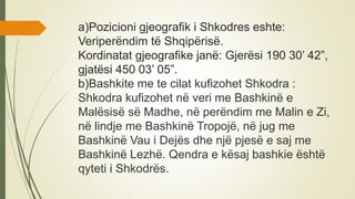 a)Pozicioni gjeografik i Shkodres eshte:
Veriperëndim të Shqipërisë.
Kordinatat gjeografike janë: Gjerësi 190 30’ 42”,
gjatësi 450 03’ 05”.
b)Bashkite me te cilat kufizohet Shkodra :
Shkodra kufizohet në veri me Bashkinë e
Malësisë së Madhe, në perëndim me Malin e Zi,
në lindje me Bashkinë Tropojë, në jug me
Bashkinë Vau i Dejës dhe një pjesë e saj me
Bashkinë Lezhë. Qendra e kësaj bashkie është
qyteti i Shkodrës.
 