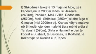 f) Shkodrës i takojnë 13 maja në Alpe, që i
kapërcejnë të 2000m lartësi si: Jezerca
(2694m), Papluka, Mali i Vilës, Radohima
(2570m), Mali i Shënikut (2550m) si dhe Biga e
Gimajve (mbi 2200m) etj. Krahas këtyre majave
në Shkodër gjenden male të tjera më të ulëta si
Taraboshi (595m), Shita e Hajmelit e deri te
kodrat e Bushatit, të Bërdicës, të Kodhelit, të
Kakarriqit, të Rrencit e të Tepes.
 