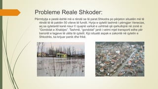 Probleme Reale Shkoder:
Përmbytja e pestë është më e rëndë se të parat.Shkodra po përjeton situatën më të
rëndë të të paktën 50 viteve të fundit. Hyrja e qytetit tashmë i përngjan Venecias,
aq sa qytetarët kanë nisur t’i quajnë varkat e ushtrisë që qarkullojnë në zonë si
“Gondolat e Xhabijes”. Tashmë, “gondolat” janë i vetmi mjet transporti edhe për
banorët e lagjeve të ulëta të qytetit. Kjo situatë aspak e zakontë në qytetin e
Shkodrës, ka krijuar panik dhe frikë.
 