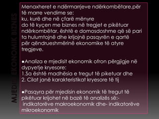 Menaxheret e ndërmarrjeve ndërkombëtare,për
të marre vendime se:
ku, kurë dhe në çfarë mënyre
do të kyçen me biznes në tregjet e pikëtuar
ndërkombëtar, është e domosdoshme që së pari
ta hulumtojnë dhe krijojnë pasqyrën e qartë
për qëndrueshmërinë ekonomike të atyre
tregjeve.

●Analiza e mjedisit ekonomik ofron përgjigje në
dypyetje kryesore:
1.Sa është madhësia e tregut të piketuar dhe
2. Cilat janë karakteristikat kryesore të tij

●Pasqyra për mjedisin ekonomik të tregut të
pikëtuar krijohet në bazë të analizës së:-
indikatorëve makroekonomik dhe- indikatorëve
mikroekonomik
 