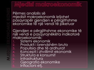 Përmes analizës së
mjedisit makroekonomik krijohet
pasqyrapër gjendjen e përgjithshme
ekonomike të një vendi të piketuar
Gjendjen e përgjithshme ekonomike të
një vendi e pasqyrojnëkëta indikatorë
makroekonomik:
1.   Sistemi ekonomik
2.   Produkti i brendshëm bruto
3.   Popullsia dhe të ardhurat
4.   Koncepti i zhvillimit ekonomik
5.   Struktura e konsumit
6.   Infrastruktura
7.   Gjeografia ekonomike
8.   Inflacioni etj.
 