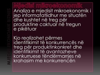 Analiza e mjedisit mikroekonomik i
jep informatatlidhur me situatën
dhe kushtet në treg për
produktine caktuar në tregun
e pikëtuar
Kjo realizohet përmes
identifikimit të konkurrencës në
treg për produktinkonkret dhe
identifikimit të avantazheve
konkurruese tëndërmarrjes në
krahasim me konkurrencën
 