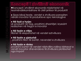 ●Koncepti i zhvillimit ekonomik mbështetet në
teorinëndërkombëtare të ciklit jetësor të produktit
● Sipas kësaj teorie, vendet e zhvilluara paraqiten
nërolin inovator të produkteve apo teknologjive
● Në fazë e hyrjes
së produktit në treg, prodhimi dheshitjet, kryesisht
realizohen në tregun e inovator
● Në fazën e rritjes
fillohet të eksportohet në vendet ezhvilluara
● Në fazën e pjekurisë
, prodhimi fillon të bartët, nevendet e zhvilluara
● Në fazën e rënies
prodhimi bartet në vendet nëzhvillim,ndërsa kërkesat e
vendit inovator dhevendeve të zhvilluara plotësohet
nga importi
 
