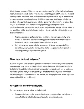 Mjedisi eshte teresia e faktoreve natyrore e njerezore.Te gjithe gjallesat ndikojne
ne zhvillimin e mjedisit, si dhe vete mjedisi ndikon te gjallesat.Mjedisi dhe njerezit
kane nje lidhje reciproke.Ne e perdorim mjedisin per te marre nga ai disa burime
te paperpunuara, qe ndihmojne ne zhvilllimin tone, por ,gjuthashtu mjedisi na
sherben edhe per te larguar shume mbetje qe ne i ‘prodhojme’.Per te jetuar dhe
ruajtur ekzistencen tone ne kemi nevoje per oksigjen,temperature te
qendrueshme dhe uje te paster.Ne jetojme ne nje bote ku cdo gje eshte e lidhur si
nje zinxhir,te gjitha jane te lidhura me njera –tjetren.Mjedisi eshte nje term me
disa komponente:

      Te gjitha peisazhet qe funksionojne si sisteme natyrore pa nderhyrje te
      medha te njeriut,qe permbledhin te gjitha bimet,kafshet,shkembijte dhe
      fenomenet natyrore qe ndodhin brenda kufirit te tyre.
      Burimet natyrore universal dhe fenomenet fizike,qe nuk kane kufij te
      percaktuar,si:ajri ,uji dhe klima ,ashtu si dhe energjia,rrezatimi qe nuk e
      kane origjinen nga veprimtaria e njeriut.



Cfare jane burimet natyrore?
Burimet natyrore jane lende qe gjenden ne natyre ne formen e tyre natyrore.Ato
kane vlera ne kete forme te pandryshuar ,sepse sherbejne si baze per te nxjerre
dicka tjeter te dobishme.Burimet natyrore perdoren nga njerezit per te plotesuar
nevojat e tyre ne menyre te drejperdrejte dhe te terthorte.Njeriu e shfrytezon
natyren per gjithcka qe I nevojitet atij si edhe per nevoja jetike sic, eshte sigurimi I
ushqimit,imobiljeve,i veshjes etj.



Kategorite e burimeve natyrore.
Burimet natyrore jane te ndara ne dy kategori:

    Te riperteritshme te cilat jane ato burime qe zevendesohen me kalimin e
     kohes,Te tilla jane habitatet e peshqve dhe bimesia natyrore.
 