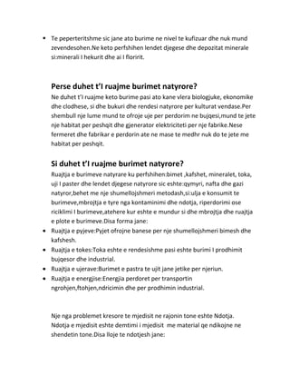  Te peperteritshme sic jane ato burime ne nivel te kufizuar dhe nuk mund
  zevendesohen.Ne keto perfshihen lendet djegese dhe depozitat minerale
  si:minerali I hekurit dhe ai I floririt.



   Perse duhet t’I ruajme burimet natyrore?
   Ne duhet t’I ruajme keto burime pasi ato kane vlera biologjuke, ekonomike
   dhe clodhese, si dhe bukuri dhe rendesi natyrore per kulturat vendase.Per
   shembull nje lume mund te ofroje uje per perdorim ne bujqesi,mund te jete
   nje habitat per peshqit dhe gjenerator elektriciteti per nje fabrike.Nese
   fermeret dhe fabrikar e perdorin ate ne mase te medhr nuk do te jete me
   habitat per peshqit.


   Si duhet t’I ruajme burimet natyrore?
   Ruajtja e burimeve natyrare ku perfshihen:bimet ,kafshet, mineralet, toka,
   uji I paster dhe lendet djegese natyrore sic eshte:qymyri, nafta dhe gazi
   natyror,behet me nje shumellojshmeri metodash,si:ulja e konsumit te
   burimeve,mbrojtja e tyre nga kontaminimi dhe ndotja, riperdorimi ose
   riciklimi I burimeve,atehere kur eshte e mundur si dhe mbrojtja dhe ruajtja
   e plote e burimeve.Disa forma jane:
   Ruajtja e pyjeve:Pyjet ofrojne banese per nje shumellojshmeri bimesh dhe
   kafshesh.
   Ruajtja e tokes:Toka eshte e rendesishme pasi eshte burimi I prodhimit
   bujqesor dhe industrial.
   Ruajtja e ujerave:Burimet e pastra te ujit jane jetike per njeriun.
   Ruajtja e energjise:Energjia perdoret per transportin
   ngrohjen,ftohjen,ndricimin dhe per prodhimin industrial.



   Nje nga problemet kresore te mjedisit ne rajonin tone eshte Ndotja.
   Ndotja e mjedisit eshte demtimi i mjedisit me material qe ndikojne ne
   shendetin tone.Disa lloje te ndotjesh jane:
 