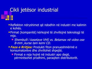 Cikli jetësor industrial Reflekton ndryshimet që ndodhin në industri me kalimin e kohës. Firmat (kompanitë) kërkojnë të zhvillojnë teknologji të reja. Shembulli i kasetave VHS vs. Betamax në video ose  8-mm ,kurse tani kemi CD. Faza e Rritjes:   Produkti fiton pranueshmërinë e konsumatorëve dhe zhvillohet shpejtë. Firmat e reja hyjnë në industri apo degë, përmirësohet prodhimi, paraqiten distributorët. 