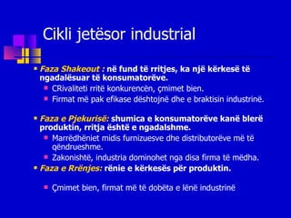 Faza Shakeout :   në fund të rritjes, ka një kërkesë të ngadalësuar të konsumatorëve. CRivaliteti rritë konkurencën, çmimet bien.  F irmat më pak efikas e dështojnë  dhe  e braktisin  industri në . Faza e Pjekurisë:   shumica e  konsumatorë ve  kanë blerë  produkti n , rritja është  e  ngadalsh me. Marrëdhëniet midis furnizues ve dhe  distributorë ve  më të qëndrueshme . Zakonishtë, industria dominohet nga disa firma të mëdha. Faza e Rrënjes:   rënie  e  kërkesës për produktin. Çmimet bien, firmat më të dobët a   e  lënë industri n ë Cikli jetësor industrial 