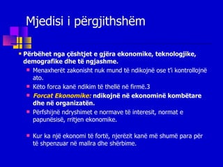 Mjedisi i përgjithshëm Përbëhet nga çështjet  e gjëra  ekonomike, teknologjike, demografike  dhe të  ngjashme . Menaxherët zakonisht nuk mund të ndikojnë ose  t’i  kontroll ojnë ato. Këto f orca   kanë ndikim të thellë në firmë .3 Forcat Ekonomike:   ndikojnë në ekonominë kombëtare dhe në organizatën. Përfshi jnë  ndryshimet e normave të interesit, normat e papunësisë, rritjen ekonomike. Kur ka një ekonomi të fortë, njerëzit kanë më shumë para për të shpenzuar në mallra dhe shërbime . 