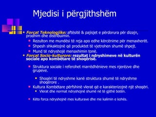 Forcat Teknologjike:   aftësitë & pajisjet e përdorura për dizajn, prodhim dhe distribuimin.   Rezulton me mundësi të reja apo edhe kërcënime për menaxherët. Shpesh shkaktojnë që produktet të vjetrohen shumë shpejt.  Mund të ndryshojë menaxhimin tonë. Forcat Socio-kulturore:   rezultat i ndryshimeve në kulturën sociale apo kombëtare të shoqërisë. Struktura sociale i referohet marrëdhënieve mes njerëzve dhe grupeve. Shoqëri të ndryshme kanë struktura shumë të ndryshme shoqërore . Kultura Kombëtare përfshinë vlerat që e karakterizojnë një shoqëri. Vlerat dhe normat ndryshojnë shumë në të gjithë botën. Këto forca ndryshojnë mes kulturave dhe me kalimin e kohës.  Mjedisi i përgjithshëm 