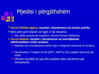 Forcat Politiko-ligjore:   rezultat i ndryshimeve në arenën politike   Këto janë parë shpesh në ligjet e një shoqërie . Sot, është prezent de-rregullimi i shumë firmave shtetërore. Forcat Globale:   rezultat i ndryshimeve në marrëdhëniet ndërkombëtare midis vendeve. Ndoshta më e rëndësishme është rritja e integrimit ekonomik të vendeve. Marrëveshja e Tregtisë së lirë (GATT, NAFTA, EU) zvogëlon barrierat për tregti. Ofrojnë mundësi të reja dhe  poashtu edhe  kërcënime  p ë r  menaxherë t . Mjedisi i përgjithshëm 