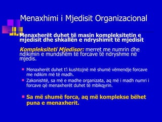 Menaxhimi i Mjedisit Organizacional Menaxherët duhet të masin kompleksitetin e mjedisit dhe shkallën e ndryshimit të mjedisit Kompleksiteti Mjedisor:  merret me numrin dhe ndikimin e mundshëm të forcave të ndryshme në mjedis. Menaxherët duhet t’i kushtojnë më shumë vëmendje forcave me ndikim më të madh. Zakonishtë, sa më e madhe organizata, aq më i madh numri i forcave që menaxherët duhet të mbikqyrin. Sa më shumë forca, aq më komplekse bëhet puna e menaxherit. 