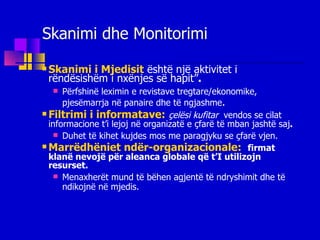 Skanimi dhe Monitorimi Skanimi i Mjedisit   është një aktivitet i rëndësishëm i nxënjes së hapit” . Përfshin ë  lex imin e revistave tregtare/ekonomike ,  pjesëmarrja në panaire dhe  të ngjashme . Filtrimi i informatave:   çelësi kufitar   vendos se cilat informacione t’i lejoj në organizatë e çfarë të mban jashtë saj . Duhet të kihet kujdes mos me paragjyku se çfarë vjen. Marrëdhëniet ndër-organizacionale:  firmat klanë nevojë për aleanca globale që t’I utilizojn resurset. Menaxherët mund të bëhen agjentë të ndryshimit dhe të ndik ojnë n ë mjedis. 