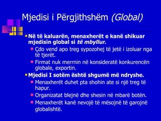 Mjedisi i Përgjithshëm  (Global) Në të kaluarën, menaxherët e kanë shikuar mjedisin global si  të mbyllur . Çdo vend apo treg sypozohej të jetë i izoluar nga të tjerët. Firmat nuk merrnin në konsideratë konkurencën globale, exportin. Mjedisi I sotëm është shgumë më ndryshe. Menaxherët duhet pta shohin ate si një treg të hapur. Organizatat blejnë dhe shesin në mbarë botën. Menaxherët kanë nevojë të mësojnë të garojnë globalishtë.   