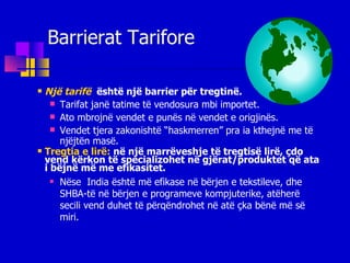 Barrierat Tarifore Një tarifë  është një barrier për tregtinë. Tarifat janë tatime të vendosura mbi importet. Ato mbrojnë vendet e punës në vendet e origjinës. Vendet tjera zakonishtë “haskmerren” pra ia kthejnë me të njëjtën masë. Tregtia e lirë:   në një marrëveshje të tregtisë lirë , çdo vend kërkon të specializohet në gjërat/produktet që ata i bëjnë më me efikasitet. Në se   India është më efikas e  në bërjen e tekstileve, dhe SHBA- të  në  bërjen e  programeve kompjuterike, atëherë secili vend duhet të përqëndrohet në  atë çka bënë më së miri. 