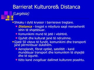 Barrierat Kulturore& Distanca  (Largësia)   Shkaku i dytë kryesor i barrierave tregtare. Distanca -  tregjet e mbyllura saqë menaxherët ishin të shqetësuar. Komunikimi mund të jetë i vështirë. Gjuhët dhe kulturat janë të ndryshme. Gjatë 50 viteve të fundit, komunikimi dhe transporti janë përmirësuar dukshëm. Aeroplanët, fibrat optikë, satelitët - kanë mundësuar transport dhe komunikim të shpejtë dhe të sigurtë. Këto kanë zvogëluar dallimet kulturore poashtu. 