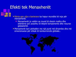 Efekti tek Menaxherët Rënia apo ulja e barierave  ka hapur mundësi të reja për menaxherët. Menaxherët jo vetëm se mund të shesin mallra dhe shërbime por poashtu të blejnë komponente dhe resurse globalishtë. Menaxherët tani përballen me një punë më dinamike dhe më emocionuese për shkak të konkurrencës globale.. 