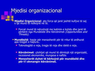 Mjedisi organizacional Mjedisi Orgazicional :   ato forca që janë jashtë kufijve të saj e që mund të ndikojnë në të. Forcat mund të ndryshojë me kalimin e kohës dhe janë të përbërë nga Mundësitë dhe Kërcënimet  (Opportunities and Threats). Mundësitë : hapje për menaxherët për të rritur të ardhurat apo tregjet e hapura..  Teknologjitë e reja, tregje të reja dhe idetë e reja.   Kërcënimet : çështjet që mund të dëmtojë një organizatë, recesionet ekonomike, mungesa e naftës  Menaxherët duhet të kërkojnë për mundësitë dhe për t’i shmangin kërcënimet. 