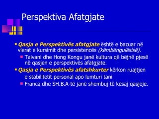 Perspektiva Afatgjate Qasja e Perspektivës afatgjate   është e bazuar në vlerat e kursimit dhe persistencës  (këmbëngulësisë). Taivani dhe Hong Kongu janë kultura që bëjnë pjesë në qasjen e perspektivës afatgjate. Qasja e Perspektivës afatshkurter   kërkon ruajtjen  e stabilitetit personal apo lumturi tani  Franca dhe SH.B.A-të janë shembuj të kësaj qasjeje. 