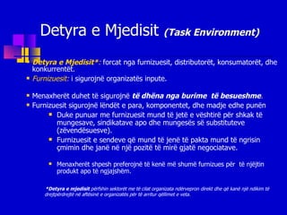 Detyra e Mjedisit  (Task Environment) Detyra e Mjedisit * :   forcat nga furnizuesit, distributorët, konsumatorët, dhe konkurrentët. Furnizuesit:   i sigurojnë organizatës inpute. Menaxherët duhet të sigurojnë  të dhëna nga burime  të besueshme . Furnizuesit sigurojnë lëndët e para, komponentet, dhe madje edhe punën Duke punuar me furnizuesit mund të jetë e vështirë për shkak të mungesave, sindikatave apo dhe mungesës së substituteve (zëvendësuesve). Furnizuesit e sendeve që mund të jenë të pakta mund të ngrisin çmimin dhe janë në një pozitë të mirë gjatë negociatave. Menaxherët shpesh preferojnë të kenë më shumë furnizues për  të njëjtin produkt apo të ngjajshëm.  * Detyra e mjedisit  përfshin sektorët me të cilat organizata ndërvepron direkt dhe që kanë një ndikim të drejtpërdrejtë në aftësinë e organizatës për të arritur qëllimet e veta. 