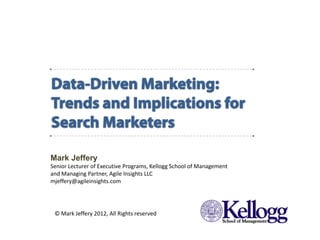 Mark Jeffery
            Senior Lecturer of Executive Programs, Kellogg School of Management
            and Managing Partner, Agile Insights LLC
            mjeffery@agileinsights.com




              © Mark Jeffery 2012, All Rights reserved
Data-Driven Marketing:
Trends and Implications for Search Marketers
 