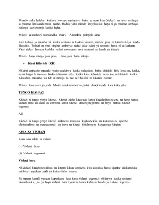 Miundo yake hailekei kukitwa kwenye mahusiano baina ya neno kuu (kielezi) na neno au fungu
la maneno linaloandamana nacho. Badala yake miundo inayohusika hapa ni ya maneno ambayo
hufanya kazi pamoja katika lugha.
Mfano; Wanafunzi wanaandika vizuri. Alitembea polepole sana
Kazi kubwa ya miundo hii katika sentensi ni kueleza wakati, mahali, jinsi na kinachofanya tendo
lifanyike. Tofauti na virai vingine ambavyo nafasi yake ndani ya sentensi huwa ni ya kudumu.
Virai vielezi huweza kushika nafasi mwanzoni mwa sentensi au baada ya kitenzi.
Mfano; Juma alikuja jana jioni. Jana jioni, Juma alikuja
 Kirai Kihisishi (KH)
Ni kirai ambacho muundo wake umekitwa katika mahusiano baina vihisishi hivi; kwa, na, katika,
au na fungu la maneno linaloandamana nalo. Katika kirai kihusishi neno kuu ni kihisishi katika
Kiswahili, muundo wa KH ni mmoja tu, nao ni kihisishi na kikundi nomino
Mfano; Kwa amri ya jeshi. Mwizi amekamatwa na polisi. Amekwenda kwa kaka yake
TUNGO KISHAZI
Kishazi ni tungo yenye kitenzi. Kitenzi hicho kinaweza kuwa kinachojitosheleza na hapo huitwa
kishazi huru au kikuu au chaweza kuwa kitenzi kinachojitegemea na hivyo huitwa kishazi
tegemezi
AU
Kishazi ni tungo yenye kitenzi ambacho kinaweza kujitosheleza na kukamilisha ujumbe
uliokusudiwa na mzungumzaji au kuwa na kitenzi kisichoweza kutegemea kingine
AINA ZA VISHAZI
Kuna aina mbili za vishazi
(i ) Vishazi huru
(ii) Vishazi tegemezi
Vishazi huru
Ni kishazi kinachotawaliwa na kitenzi kikuu ambacho kwa kawaida hutoa ujumbe uliokamilika
usiohitaji maelezo zaidi ya kukamilisha maana.
Pia maana kamili yaweza kupatikana hata kama vishazi tegemezi vikifutwa katika sentensi
zinazohusika, juu ya hayo vishazi huru vyaweza kuwa kabla au baada ya vishazi tegemezi
 