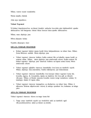 Mfano; watoto wazuri wanakimbia
Mama anapika chakula
Asha naye mpumbavu
Vishazi Tegemezi
Ni kishazi kinachotawaliwa na kitenzi kisaidizi ambacho kwa tabia yake hakikamilishi ujumbe
uliokusudiwa bali hutegemea kitenzi kikuu kuweza kutoa ujumbe uliokusudiwa
Mfano; mzee aliyekuja jana
Mbwa aliyepata kichaa
Nyumbu aliyepigwa risasi
SIFA ZA VISHAZI TEGEMEZI
 Kishazi tegemezi hakitoi maana kamili ikiwa hakijaambatana na vishazi huru. Mfano;
Somo lililoanza asubuhi. Mtoto aliyekuja jana
 Vishazi tegemezi vinaweza kufutwa katika sentensi bila ya kuharibu maana kamili ya
sentensi nzima. Mfano; mtoto aliyekuja jana amekwenda sokoni. Katika sentensi hii
kishazi tegemezi ‘aliyekuja jana’ kinaweza kufutwa na kupata sentesi kama; Mtoto
amekwenda sokoni
 Vishazi tegemezi aghalabu vinaweza kutambulika kwa kuwa na viambishi rejeshi.
Mfano; aliyekuja Jana ameondoka. Kitabu kilichopotea juzi kimeonekana
 Vishazi tegemezi vinaweza kutambulika kwa kuwepo vishazi tegemezi kama vile;
kwamba, ingawa, ili, kwasababu, mpaka na vinakitwa hivi kwa ajili ya vihisishi
vilivyopo. Mfano; a) Hamisi anasema kwamba watoto wengi wamekuwa wahuni, b)
tumeingia shuleni ili tupate elimu.
 Vishazi tegemezi vinaweza kutanguliwa au vikafuatiwa na vishazi huru. Mfano; i)
nilimuona Rehema nilipokwenda sokoni, ii) utakuja nyumbani leo, kufuatana na ndugu
yako.
AINA ZA VISHAZI TEGEMEZI
Vishazi tegemezi vinaweza vikawa na tungo kama hizi
1. Tungo zenye viambishi rejeshi vya viwakilishi nafsi au viambishi ngeli
vilivyoambatanishwa ndani ya kitenzi au mwisho.
 