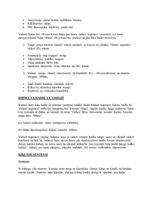 Anayevunja sheria lazima aadhibiwe haraka
 Kilichopotea sikijui
 Miti iliyoanguka imeibiwa pande hizi
Vishazi kama hivi vilivyoelezwa hapo juu huwa vishazi tegemezi vivumishi (v) kama
inavyoonekana kuna vishazi vilivyotumiwa pamoja na jina lake linalovumishwa.
2. Tungo zenye kueleza mahali wakati masharti au kasoro na sababu. Vishazi tegemezi
vielezi (E), mfano
 Ninamolala mna kunguni wengi
 Alipoondoka walifika wageni
 Ukija nitakupa hicho kitu
 Japokuwa inanyesha mvua nitatoka nje hivi punde
3. Vishazi vyenye vitenzi vinavyoanza na kiambishi Ku – vilivyoambatana na maneno
mengine. Mfano;
 Saidi hataki kununua matunda sokoni
 Kukaa tu, akatokea mjomba wangu
 Kuulizwa tu, wakataka kuondoka
DHIMA NA HADHI YA VISHAZI
Kishazi huru kina hadhi ya sentensi (sentensi sahihi) lakini kishazi tegemezi hakina hadhi hii.
Vishazi tegemezi ambavyo hutegemezwa kwenye vishazi vingine katika tungo ambavyo huwa
kwa kawaida ni dhima ya kikundi au neno. Vishazi hivyo huvumisha nomino iliyoko kwenye
tungo hiyo. Mfano;
(a) Askari walioenda vitani wamepewa mshahara
(b) Shule iliyofunguliwa kijijini imepata walimu
Vishazi tegemezi vingine hufanya kazi ya vielezi viwapo katika tungo, sawa na vikundi vielezi
kutokana na hali hii, vishazii huru navyo huwa pia vimehusishwa hadhi, kwani vimeteremka
daraja kutoka kishazi na kuwa sawa na kikundi ambacho kwa kawaida kina hadhi ndogo kuliko
kishazi . mfano; (a) Juma alipigwa, alipoiba mahindi. (b) watoto walikimbia alipowaona
KIKUNDI SENTENSI
Sentensi
Ni kifungu cha maneno kuanzia neno moja na kuendelea chenye kiima na kiarifu na kinaleta
maana kamili. Sentensi ndio kipashio cha juu kabisa katika daraja la vipashio vya lugha
 