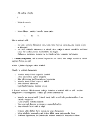  Ali analima shamba
T
 Musa ni mzembe
t
 Mzee alikuwa anataka kwenda kuona mpira
Ts Ts Ts
Sifa za sentensi sahili
 Ina kiima ambacho kimetajwa wazi, kiima hicho huweza kuwa jina, jina na jina au jina
na kivumishi
 Ina kiarifu ambacho kimeundwa na kitenzi kikuu kimoja au kitenzi kishirikishi au kitenzi
kikuu na kisaidizi pamoja na shamirisho na chagizo
 Haifungani na sentensi nyingine na hivi inajitosheleza kimuundo na kimaana
2. sentensi changamano. Hii ni sentensi inayoundwa na kishazi huru kimoja au zaidi na kishazi
tegemezi kimoja au zaidi
Mfano; Nyumbu aliyepigwa risasi amekufa
Miundo ya sentensi changamano
 Muundo wenye kishazi tegemezi vumishi
 Mtoto anayeumwa kichwa amepona
 Kisu kilichopotea juzi kimepatikana leo asubuhi
 Muundo wenye kishazi tegemezi kielezi
 Juma alikimbia aliponiona
 Saidi hataki kununua matunda sokoni
3. Sentensi ambatano. Hii ni sentensi ambayo huundwa na sentensi mbili au zaidi ambazo
huunganishwa kwa kiunganishi. Miundo ya sentensi ambatano ni;
 Muundo wa sentensi sahili (vishazi huru) viwili au zaidi vilivyoambatanishwa kwa
kutumia viunganishi
 Mama analima na baba anapanda
 Yeye anapenda kusoma na mwanawe anapenda kucheza
 Juma ni mrefu lakini saidi ni mfupi
 Sentensi sahili (kishazi huru) pamoja na tungo changamano
 Mtoto aliyekuja jana amekwenda sokoni lakini mama yake anapika jikoni
 Msichana uliyemwona juzi ameondoka na mimi nimefurahi ameondoka salama
 