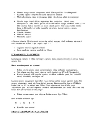  Muundo wenye sentensi changamano mbili zilizounganishwa kwa kiunganishi
 Ng’ombe aliyezaa amepotea na ndama aliyezaliwa amekufa
 Mtoto aliyesimama njiani ni mwanangu lakini yule aliyekaa chini ni mwanafunzi
 Miundo yenye vishazi visivyo unganishwa kwa viunganishi, Vishazi vyote
vinavyohusika katika miundo ya aina hii ina virai vitenzi vyenye kiambishi tamati – e na
hiki kinaeleza hali ya matibabu au nia ya kutenda jambo. Kila kishazi katika miundo
kama hii kikiendelezwa katika muktadha wa sentensi kubwa kinakuwa sentensi
inayojitegemea
 Niambie, niondoke
 Mwache, aende tu
 Mfundishe, aelewe
4. Sentensi shurutia. Hii ni sentensi ambayo ina vishazi tegemezi viwili ambavyo hutegemezi
wake hutokana na mofimu – nge – ngali – ngeli – ki
 Angejibu maswali angefaulu mtihani
 Juma angelikuja mapema angelimkuta Mussa
UCHANGANUZI WA SENTENSI
Kuchanganua sentensi ni mbinu ya kuigawa sentensi katika sehemu mbalimbali ambazo huunda
sentensi hiyo
Hatua za uchanganuzi wa sentensi
 Kutaja aina ya sentensi yaani kama ni sentensi sahili, ambatano au changamano.
 Taja sehemu zake kuu yaani; kiima na kiarifu (kishazi) au KN na KT (kimuundo)
 Kama ni sentensi sahili onyesha vipashio vya kiima na kiarifu; yaani jina, vivumishi,
vitenzi, shamirisho na chagizo n.k
Kama ni sentensi changamano taja vishazi vyake na kazi ya kila kishazi tegemezi katika hiyo
sentensi changamano yaani taja: kama kishazi tegemezi kinavyovumisha jina au KN kilicho
katika kiima au KN cha kishazi huru. Mfano; Mzee uliyemwona jana ni baba yangu.
“uliyemwona jana” ni kishazi tegemezi kivumishi kinachovumisha jina “mzee” lililo kiima cha
kishazi huru (K/H) “mzee ni baba yangu”
 Kutaja aina za maneno yote yaliyomo katika sentensi hiyo. Mfano;
Baba na mama wanakula ugali
N t N T N
 Kuandika tena sentensi
NJIA YA UCHANGANUZI WA SENTENSI
 
