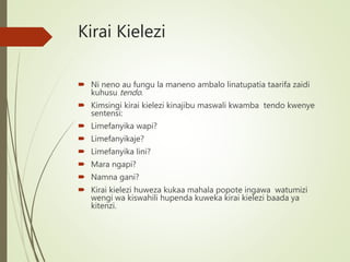 Kirai Kielezi
 Ni neno au fungu la maneno ambalo linatupatia taarifa zaidi
kuhusu tendo.
 Kimsingi kirai kielezi kinajibu maswali kwamba tendo kwenye
sentensi:
 Limefanyika wapi?
 Limefanyikaje?
 Limefanyika lini?
 Mara ngapi?
 Namna gani?
 Kirai kielezi huweza kukaa mahala popote ingawa watumizi
wengi wa kiswahili hupenda kuweka kirai kielezi baada ya
kitenzi.
 