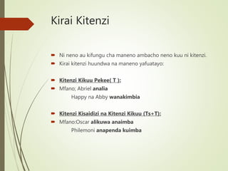 Kirai Kitenzi
 Ni neno au kifungu cha maneno ambacho neno kuu ni kitenzi.
 Kirai kitenzi huundwa na maneno yafuatayo:
 Kitenzi Kikuu Pekee( T ):
 Mfano; Abriel analia
Happy na Abby wanakimbia
 Kitenzi Kisaidizi na Kitenzi Kikuu (Ts+T):
 Mfano:Oscar alikuwa anaimba
Philemoni anapenda kuimba
 