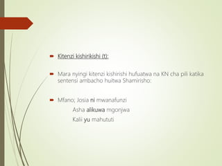 Kitenzi kishirikishi (t):
 Mara nyingi kitenzi kishirishi hufuatwa na KN cha pili katika
sentensi ambacho huitwa Shamirisho:
 Mfano; Josia ni mwanafunzi
Asha alikuwa mgonjwa
Kalii yu mahututi
 
