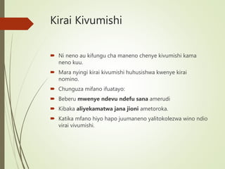 Kirai Kivumishi
 Ni neno au kifungu cha maneno chenye kivumishi kama
neno kuu.
 Mara nyingi kirai kivumishi huhusishwa kwenye kirai
nomino.
 Chunguza mifano ifuatayo:
 Beberu mwenye ndevu ndefu sana amerudi
 Kibaka aliyekamatwa jana jioni ametoroka.
 Katika mfano hiyo hapo juumaneno yalitokolezwa wino ndio
virai vivumishi.
 