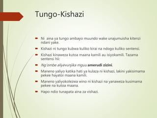 Tungo-Kishazi
 Ni aina ya tungo ambayo muundo wake unajumuisha kitenzi
ndani yake.
 Kishazi ni tungo kubwa kuliko kirai na ndogo kuliko sentensi.
 Kishazi kinaweza kutoa maana kamili au isiyokamili. Tazama
sentensi hii:
 Ng’ombe aliyevunjika mguu amerudi zizini.
 Maneno yaliyo katika hati ya kulaza ni kishazi, lakini yakisimama
pekee hayatoi maana kamili.
 Maneno yaliyokolezwa wino ni kishazi na yanaweza kusimama
pekee na kutoa maana.
 Hapo ndio tunapata aina za vishazi.
 